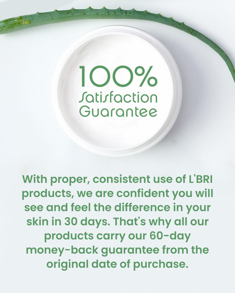 100% Satisfaction Guarantee. With proper, consistent use of L'BRI products, we are confident you will see and fell the difference in your skin in 30 days. That's why all our products carry our 60-day money-back guarantee from the original date of purchase.